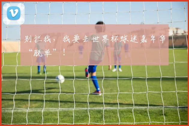 别拦我，我要去世界杯球迷嘉年华“脱单”！