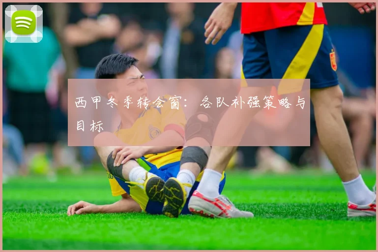 西甲冬季转会窗：各队补强策略与目标