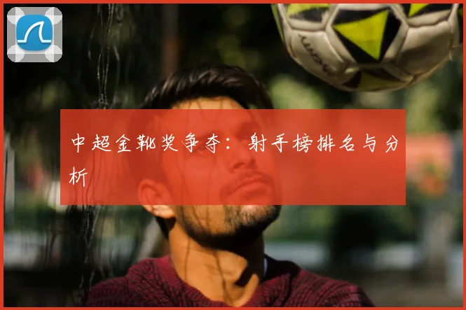 中超金靴奖争夺:射手榜排名与分析