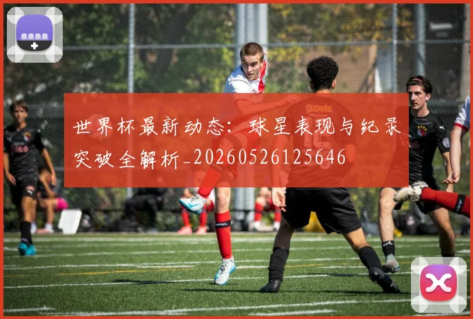 世界杯最新动态:球星表现与纪录突破全解析_20260526125646
