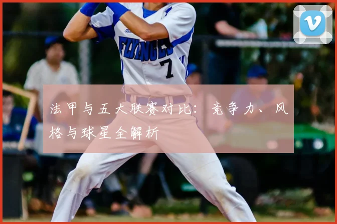 法甲与五大联赛对比：竞争力、风格与球星全解析
