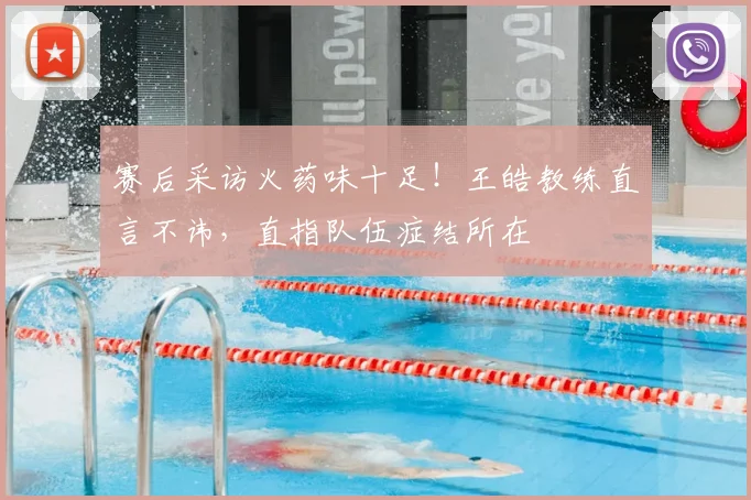 赛后采访火药味十足!王皓教练直言不讳,直指队伍症结所在