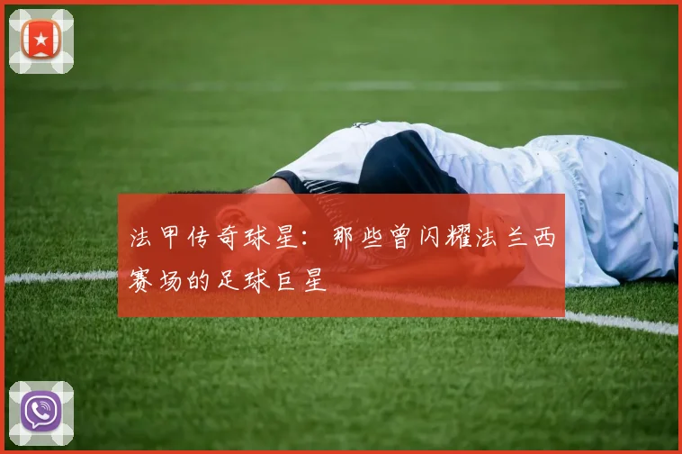 法甲传奇球星:那些曾闪耀法兰西赛场的足球巨星