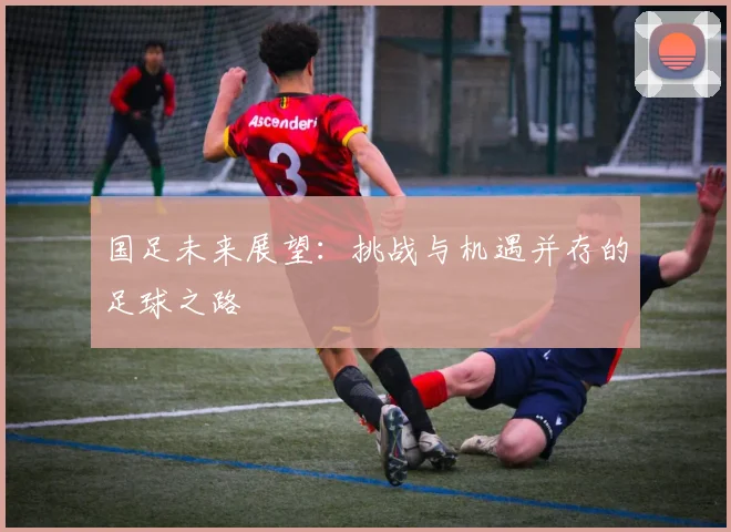 国足未来展望:挑战与机遇并存的足球之路