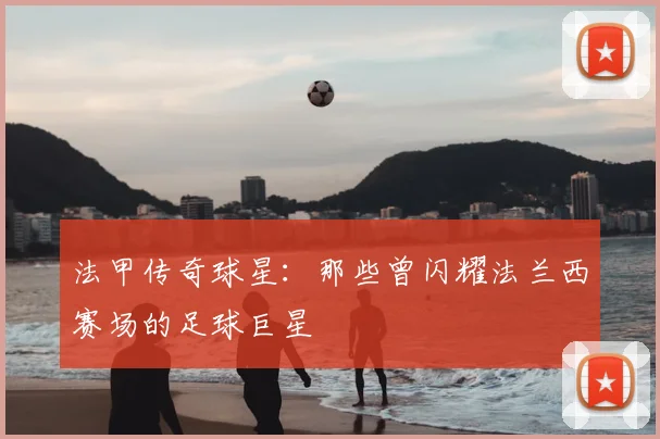 法甲传奇球星:那些曾闪耀法兰西赛场的足球巨星