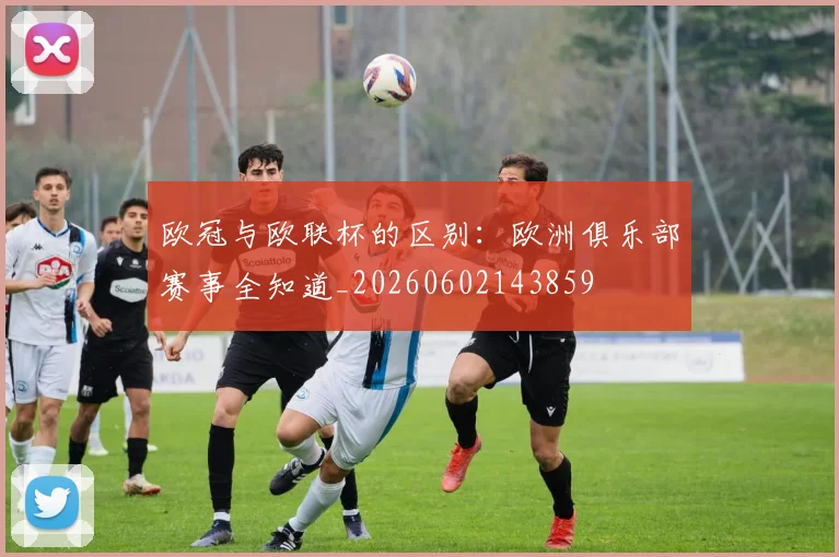 欧冠与欧联杯的区别：欧洲俱乐部赛事全知道_20260602143859