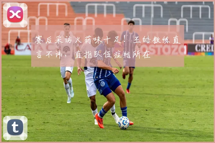 赛后采访火药味十足!王皓教练直言不讳,直指队伍症结所在