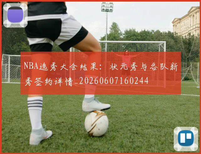 NBA选秀大会结果:状元秀与各队新秀签约详情_20260607160244