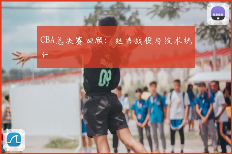 CBA总决赛回顾:经典战役与技术统计