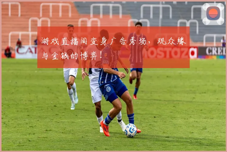 游戏直播间变身广告秀场，观众缘与金钱的博弈！