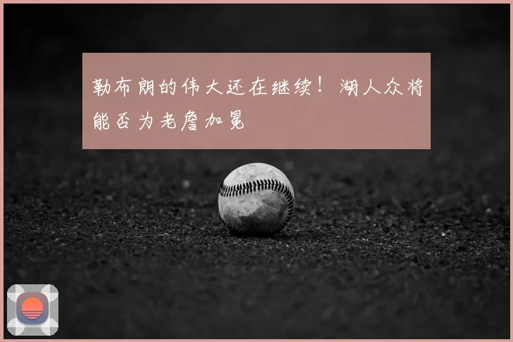 勒布朗的伟大还在继续!湖人众将能否为老詹加冕