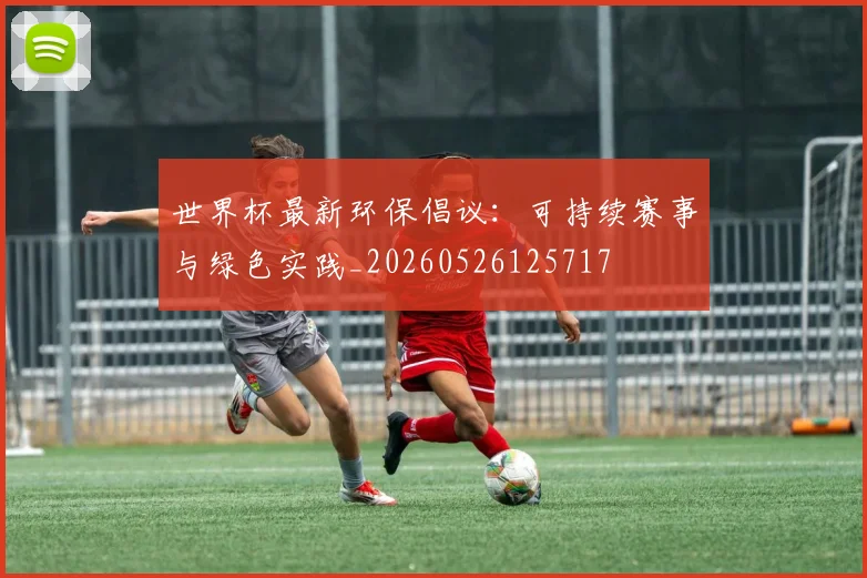 世界杯最新环保倡议：可持续赛事与绿色实践_20260526125717