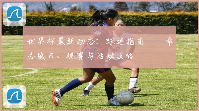 世界杯最新动态:球迷指南——举办城市、观赛与活动攻略