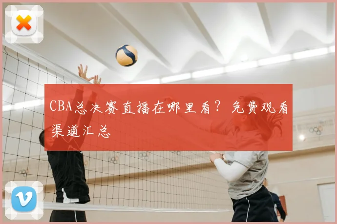 CBA总决赛直播在哪里看？免费观看渠道汇总