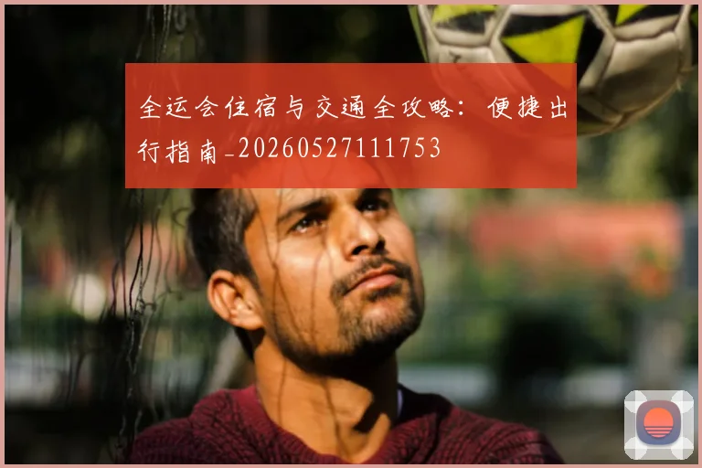 全运会住宿与交通全攻略:便捷出行指南_20260527111753