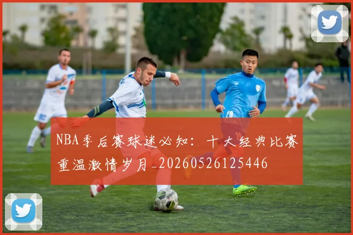 NBA季后赛球迷必知：十大经典比赛重温激情岁月_20260526125446