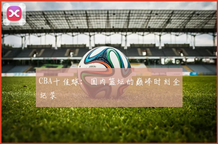 CBA十佳球：国内篮坛的巅峰时刻全记录